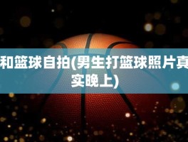 和篮球自拍(男生打篮球照片真实晚上)