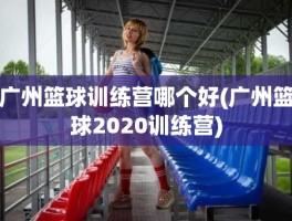 广州篮球训练营哪个好(广州篮球2020训练营)