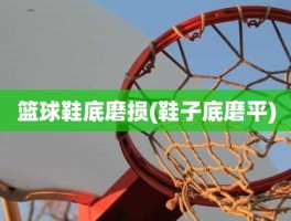 篮球鞋底磨损(鞋子底磨平)
