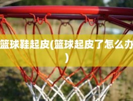 篮球鞋起皮(篮球起皮了怎么办)