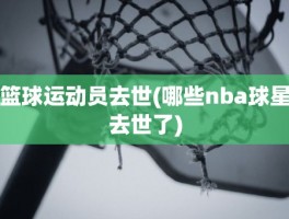 篮球运动员去世(哪些nba球星去世了)