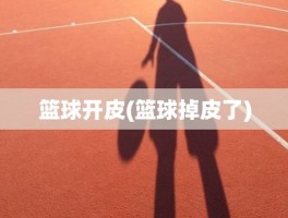 篮球开皮(篮球掉皮了)