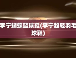 李宁蝴蝶篮球鞋(李宁超轻羽毛球鞋)