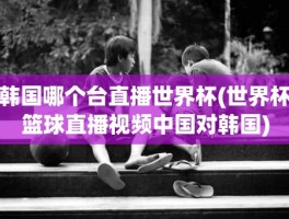 韩国哪个台直播世界杯(世界杯篮球直播视频中国对韩国)