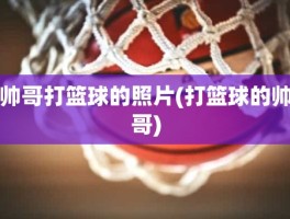 帅哥打篮球的照片(打篮球的帅哥)