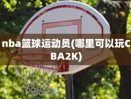 nba篮球运动员(哪里可以玩CBA2K)