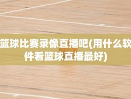 篮球比赛录像直播吧(用什么软件看篮球直播最好)