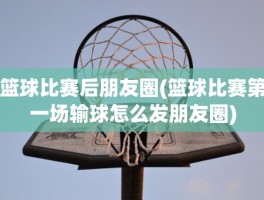 篮球比赛后朋友圈(篮球比赛第一场输球怎么发朋友圈)