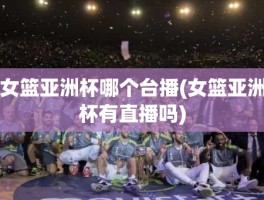 女篮亚洲杯哪个台播(女篮亚洲杯有直播吗)