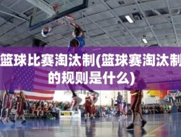 篮球比赛淘汰制(篮球赛淘汰制的规则是什么)