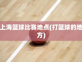 上海篮球比赛地点(打篮球的地方)