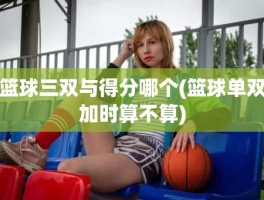 篮球三双与得分哪个(篮球单双加时算不算)