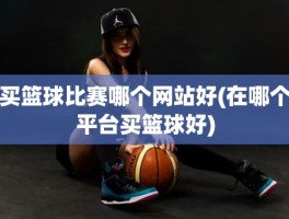 买篮球比赛哪个网站好(在哪个平台买篮球好)