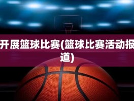 开展篮球比赛(篮球比赛活动报道)