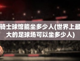 骑士球馆能坐多少人(世界上最大的足球场可以坐多少人)
