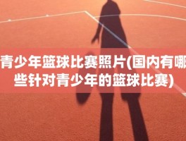 青少年篮球比赛照片(国内有哪些针对青少年的篮球比赛)