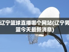 辽宁篮球直播哪个网站(辽宁男篮今天最新消息)