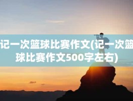 记一次篮球比赛作文(记一次篮球比赛作文500字左右)