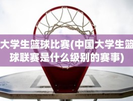 大学生篮球比赛(中国大学生篮球联赛是什么级别的赛事)