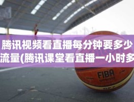 腾讯视频看直播每分钟要多少流量(腾讯课堂看直播一小时多少流量)