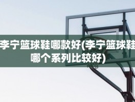 李宁篮球鞋哪款好(李宁篮球鞋哪个系列比较好)