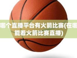 哪个直播平台有火箭比赛(在哪能看火箭比赛直播)
