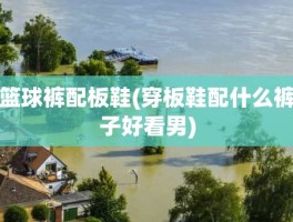篮球裤配板鞋(穿板鞋配什么裤子好看男)