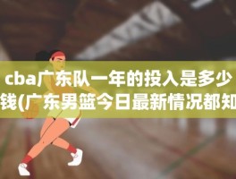 cba广东队一年的投入是多少钱(广东男篮今日最新情况都知道)