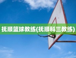 抚顺篮球教练(抚顺科三教练)