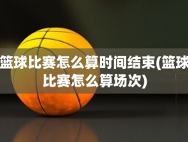 篮球比赛怎么算时间结束(篮球比赛怎么算场次)