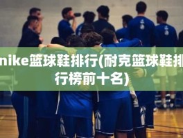 nike篮球鞋排行(耐克篮球鞋排行榜前十名)