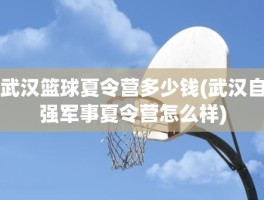 武汉篮球夏令营多少钱(武汉自强军事夏令营怎么样)