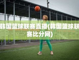 韩国篮球联赛直播(韩国篮球联赛比分网)