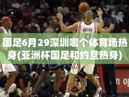 国足6月29深圳哪个体育场热身(亚洲杯国足和约旦热身)