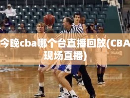 今晚cba哪个台直播回放(CBA现场直播)