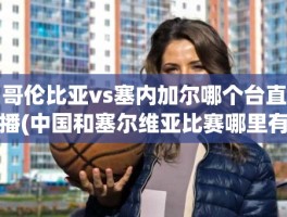哥伦比亚vs塞内加尔哪个台直播(中国和塞尔维亚比赛哪里有直播)
