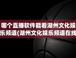 哪个直播软件能看湖州文化娱乐频道(湖州文化娱乐频道在线直播)