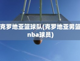 克罗地亚篮球队(克罗地亚男篮nba球员)
