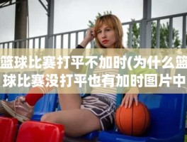 篮球比赛打平不加时(为什么篮球比赛没打平也有加时图片中波罗的海的比赛。)
