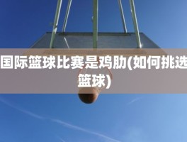 国际篮球比赛是鸡肋(如何挑选篮球)