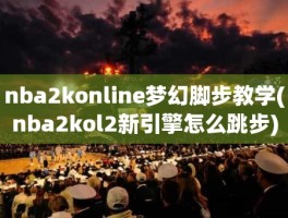 nba2konline梦幻脚步教学(nba2kol2新引擎怎么跳步)