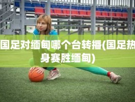 国足对缅甸哪个台转播(国足热身赛胜缅甸)