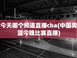 今天哪个频道直播cba(中国男篮今晚比赛直播)