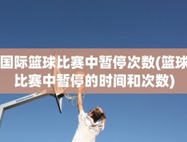 国际篮球比赛中暂停次数(篮球比赛中暂停的时间和次数)