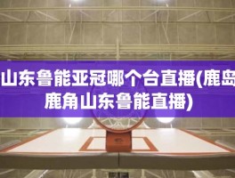 山东鲁能亚冠哪个台直播(鹿岛鹿角山东鲁能直播)