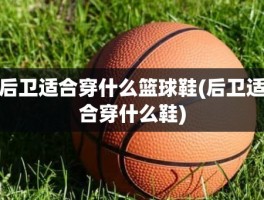 后卫适合穿什么篮球鞋(后卫适合穿什么鞋)