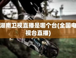 湖南卫视直播是哪个台(全国电视台直播)
