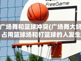 广场舞和篮球冲突(广场舞大妈占用篮球场和打篮球的人发生冲突怎么办)