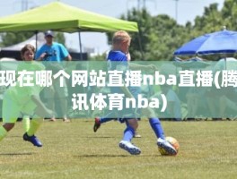 现在哪个网站直播nba直播(腾讯体育nba)
