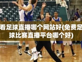 看足球直播哪个网站好(免费足球比赛直播平台哪个好)